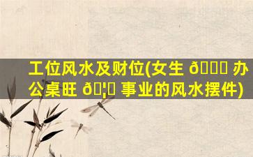 工位风水及财位(女生 🍁 办公桌旺 🦍 事业的风水摆件)